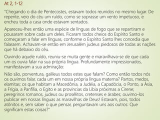 At 2, 1-12
"Chegando o dia de Pentecostes, estavam todos reunidos no mesmo lugar. De
repente, veio do céu um ruído, como se soprasse um vento impetuoso, e
encheu toda a casa onde estavam sentados.
Apareceu-lhes então uma espécie de línguas de fogo que se repartiram e
pousaram sobre cada um deles. Ficaram todos cheios do Espírito Santo e
começaram a falar em línguas, conforme o Espírito Santo lhes concedia que
falassem. Achavam-se então em Jerusalém judeus piedosos de todas as nações
que há debaixo do céu.
Ouvindo aquele ruído, reuniu-se muita gente e maravilhava-se de que cada
um os ouvia falar na sua própria língua. Profundamente impressionados,
manifestavam a sua admiração:
Não são, porventura, galileus todos estes que falam? Como então todos nós
os ouvimos falar, cada um em nossa própria língua materna? Partos, medos,
elamitas; os que habitam a Macedônia, a Judéia, a Capadócia, o Ponto, a Ásia,
a Frígia, a Panfília, o Egito e as províncias da Líbia próximas a Cirene;
peregrinos romanos, judeus ou prosélitos, cretenses e árabes; ouvimo-los
publicar em nossas línguas as maravilhas de Deus! Estavam, pois, todos
atônitos e, sem saber o que pensar, perguntavam uns aos outros: Que
significam estas coisas?"
 