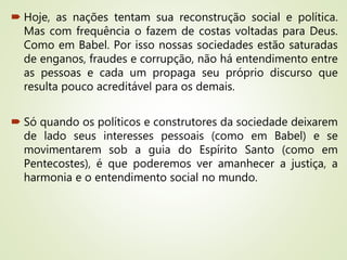  Hoje, as nações tentam sua reconstrução social e política.
Mas com frequência o fazem de costas voltadas para Deus.
Como em Babel. Por isso nossas sociedades estão saturadas
de enganos, fraudes e corrupção, não há entendimento entre
as pessoas e cada um propaga seu próprio discurso que
resulta pouco acreditável para os demais.
 Só quando os políticos e construtores da sociedade deixarem
de lado seus interesses pessoais (como em Babel) e se
movimentarem sob a guia do Espírito Santo (como em
Pentecostes), é que poderemos ver amanhecer a justiça, a
harmonia e o entendimento social no mundo.
 