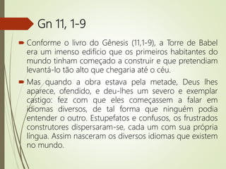 Gn 11, 1-9
 Conforme o livro do Gênesis (11,1-9), a Torre de Babel
era um imenso edifício que os primeiros habitantes do
mundo tinham começado a construir e que pretendiam
levantá-lo tão alto que chegaria até o céu.
 Mas quando a obra estava pela metade, Deus lhes
aparece, ofendido, e deu-lhes um severo e exemplar
castigo: fez com que eles começassem a falar em
idiomas diversos, de tal forma que ninguém podia
entender o outro. Estupefatos e confusos, os frustrados
construtores dispersaram-se, cada um com sua própria
língua. Assim nasceram os diversos idiomas que existem
no mundo.
 