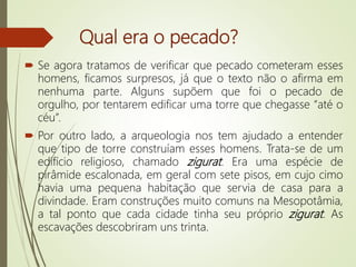 Qual era o pecado?
 Se agora tratamos de verificar que pecado cometeram esses
homens, ficamos surpresos, já que o texto não o afirma em
nenhuma parte. Alguns supõem que foi o pecado de
orgulho, por tentarem edificar uma torre que chegasse “até o
céu”.
 Por outro lado, a arqueologia nos tem ajudado a entender
que tipo de torre construíam esses homens. Trata-se de um
edifício religioso, chamado zigurat. Era uma espécie de
pirâmide escalonada, em geral com sete pisos, em cujo cimo
havia uma pequena habitação que servia de casa para a
divindade. Eram construções muito comuns na Mesopotâmia,
a tal ponto que cada cidade tinha seu próprio zigurat. As
escavações descobriram uns trinta.
 