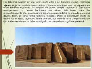Em Babilônia existiam de fato torres muito altas e de diâmetro imenso, chamadas
zigurat. Hoje restam delas apenas ruínas. Dizem os estudiosos que tais zigurat eram
eram também expressão da religião do povo, porque segundo a concepção
mesopotâmica os deuses habitavam nas alturas; tais torres eram tão
propositadamente altas para servirem, segundo a crença deles, de moradia para seus
deuses. Eram, de certa forma, templos religiosos. Disso se orgulhavam muito os
babilônios, os quais, segundo a lenda, queriam, por meio da torre, chegar um dia ao
céu; todavia os deuses os tinham castigado por cause desse orgulho e pretensão.
 