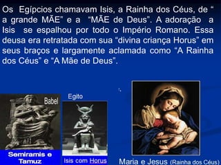 Os Egípcios chamavam Isis, a Rainha dos Céus, de “
a grande MÃE” e a “MÃE de Deus”. A adoração a
Isis se espalhou por todo o Império Romano. Essa
deusa era retratada com sua “divina criança Horus” em
seus braços e largamente aclamada como “A Rainha
dos Céus” e “A Mãe de Deus”.
 