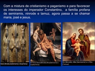 Com a mistura de cristianismo e paganismo e para favorecer
os interesses do imperador Constantino, a família profana
de semiramis, ninrode e tamuz, agora passa a se chamar
maria, josé e jesus.
 