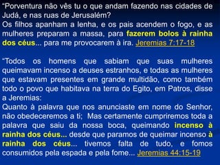 “Porventura não vês tu o que andam fazendo nas cidades de
Judá, e nas ruas de Jerusalém?
Os filhos apanham a lenha, e os pais acendem o fogo, e as
mulheres preparam a massa, para fazerem bolos à rainha
dos céus... para me provocarem à ira. Jeremias 7:17-18
“Todos os homens que sabiam que suas mulheres
queimavam incenso a deuses estranhos, e todas as mulheres
que estavam presentes em grande multidão, como também
todo o povo que habitava na terra do Egito, em Patros, disse
a Jeremias:
Quanto à palavra que nos anunciaste em nome do Senhor,
não obedeceremos a ti; Mas certamente cumpriremos toda a
palavra que saiu da nossa boca, queimando incenso à
rainha dos céus... desde que paramos de queimar incenso à
rainha dos céus... tivemos falta de tudo, e fomos
consumidos pela espada e pela fome... Jeremias 44:15-19
 