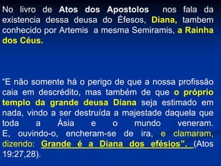 No livro de Atos dos Apostolos nos fala da
existencia dessa deusa do Éfesos, Diana, tambem
conhecido por Artemis a mesma Semiramis, a Rainha
dos Céus.
“E não somente há o perigo de que a nossa profissão
caia em descrédito, mas também de que o próprio
templo da grande deusa Diana seja estimado em
nada, vindo a ser destruída a majestade daquela que
toda a Ásia e o mundo veneram.
E, ouvindo-o, encheram-se de ira, e clamaram,
dizendo: Grande é a Diana dos efésios”. (Atos
19:27,28).
 