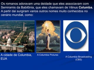 Os romanos adoravam uma deidade que eles associavam com
Semiramis da Babilônia, que eles chamavam de Vênus Columba.
A partir dai surgiram varios outros nomes muito conhecidos no
cenário mundial, como:
A cidade de Columbia,
EUA
A Columbia Pictures
A Columbia Broadcasting
(CBS)
 