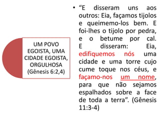 • “E disseram uns aos
outros: Eia, façamos tijolos
e queimemo-los bem. E
foi-lhes o tijolo por pedra,
e o betume por cal.
E disseram: Eia,
edifiquemos nós uma
cidade e uma torre cujo
cume toque nos céus, e
façamo-nos um nome,
para que não sejamos
espalhados sobre a face
de toda a terra”. (Gênesis
11:3-4)
UM POVO
EGOISTA, UMA
CIDADE EGOISTA,
ORGULHOSA
(Gênesis 6:2,4)
 