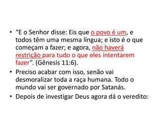 • “E o Senhor disse: Eis que o povo é um, e
todos têm uma mesma língua; e isto é o que
começam a fazer; e agora, não haverá
restrição para tudo o que eles intentarem
fazer”. (Gênesis 11:6).
• Preciso acabar com isso, senão vai
desmoralizar toda a raça humana. Todo o
mundo vai ser governado por Satanás.
• Depois de investigar Deus agora dá o veredito:
 