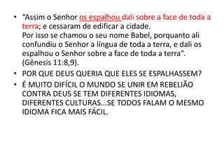 • “Assim o Senhor os espalhou dali sobre a face de toda a
terra; e cessaram de edificar a cidade.
Por isso se chamou o seu nome Babel, porquanto ali
confundiu o Senhor a língua de toda a terra, e dali os
espalhou o Senhor sobre a face de toda a terra”.
(Gênesis 11:8,9).
• POR QUE DEUS QUERIA QUE ELES SE ESPALHASSEM?
• É MUITO DIFÍCIL O MUNDO SE UNIR EM REBELIÃO
CONTRA DEUS SE TEM DIFERENTES IDIOMAS,
DIFERENTES CULTURAS...SE TODOS FALAM O MESMO
IDIOMA FICA MAIS FÁCIL.
 