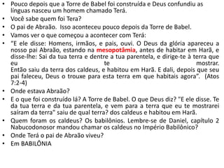 • Pouco depois que a Torre de Babel foi construída e Deus confundiu as
línguas nasceu um homem chamado Terá.
• Você sabe quem foi Tera?
• O pai de Abraão. Isso aconteceu pouco depois da Torre de Babel.
• Vamos ver o que começou a acontecer com Terá:
• “E ele disse: Homens, irmãos, e pais, ouvi. O Deus da glória apareceu a
nosso pai Abraão, estando na mesopotâmia, antes de habitar em Harã, e
disse-lhe: Sai da tua terra e dentre a tua parentela, e dirige-te à terra que
eu te mostrar.
Então saiu da terra dos caldeus, e habitou em Harã. E dali, depois que seu
pai faleceu, Deus o trouxe para esta terra em que habitais agora”. (Atos
7:2-4)
• Onde estava Abraão?
• E o que foi construído lá? A Torre de Babel. O que Deus diz? "E ele disse. Te
da tua terra e da tua parentela, e vem para a terra que eu te mostrarei
saíram da terra" saiu de qual terra? dos caldeus e habitou em Harã.
• Quem foram os caldeus? Os babilônios. Lembre-se de Daniel, capítulo 2
Nabucodonosor mandou chamar os caldeus no Império Babilônico?
• Onde Terá o pai de Abraão viveu?
• Em BABILÔNIA
 