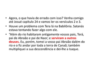 • Agora, o que havia de errado com isso? Venha comigo
até Josué capítulo 24 e vamos ler os versículos 2 e 3.
• Houve um problema com Tera lá na Babilônia. Satanás
estava tentando fazer algo com ele.
• “Além do rio habitaram antigamente vossos pais, Terá,
pai de Abraão e pai de Naor; e serviram a outros
deuses. Eu, porém, tomei a vosso pai Abraão dalém do
rio e o fiz andar por toda a terra de Canaã; também
multipliquei a sua descendência e dei-lhe a Isaque.
 