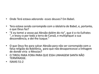• Onde Terá estava adorando esses deuses? Em Babel.
• Tera estava sendo corrompido com a idolatria de Babel, e, portanto,
o que Deus faz?
• "E eu tomei a vosso pai Abraão dalém do rio", que é o rio Eufrates
", e levou-o por toda a terra de Canaã, e multipliquei a sua
descendência, e dei-lhe Isaque."
• O que Deus fez para salvar Abraão para não ser corrompido com a
falsa religião da Babilônia, para que não desaparecesse a linhagem
de donde viria o Messias?
• O TIROU PARA FORA PARA QUE ESSA LINHAGEM SANTA NÃO
TERMINASSE.
• ISAIAS 51:2
 