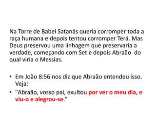 Na Torre de Babel Satanás queria corromper toda a
raça humana e depois tentou corromper Terá. Mas
Deus preservou uma linhagem que preservaria a
verdade, começando com Set e depois Abraão do
qual viria o Messias.
• Em João 8:56 nos diz que Abraão entendeu isso.
Veja:
• "Abraão, vosso pai, exultou por ver o meu dia, e
viu-o e alegrou-se."
 