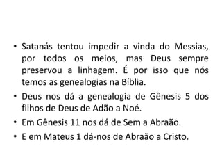• Satanás tentou impedir a vinda do Messias,
por todos os meios, mas Deus sempre
preservou a linhagem. É por isso que nós
temos as genealogias na Bíblia.
• Deus nos dá a genealogia de Gênesis 5 dos
filhos de Deus de Adão a Noé.
• Em Gênesis 11 nos dá de Sem a Abraão.
• E em Mateus 1 dá-nos de Abraão a Cristo.
 