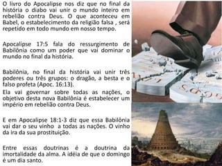 O livro do Apocalipse nos diz que no final da
história o diabo vai unir o mundo inteiro em
rebelião contra Deus. O que aconteceu em
Babel, o estabelecimento da religião falsa , será
repetido em todo mundo em nosso tempo.
Apocalipse 17:5 fala do ressurgimento de
Babilônia como um poder que vai dominar o
mundo no final da história.
Babilônia, no final da história vai unir três
poderes ou três grupos: o dragão, a besta e o
falso profeta (Apoc. 16:13).
Ela vai governar sobre todas as nações, o
objetivo desta nova Babilônia é estabelecer um
império em rebelião contra Deus.
E em Apocalipse 18:1-3 diz que essa Babilônia
vai dar o seu vinho a todas as nações. O vinho
da ira da sua prostituição.
Entre essas doutrinas é a doutrina da
imortalidade da alma. A idéia de que o domingo
é um dia santo.
 