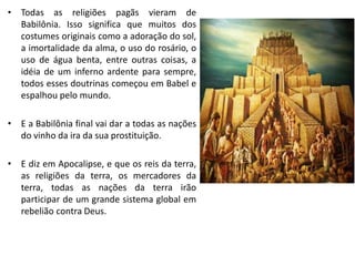 • Todas as religiões pagãs vieram de
Babilônia. Isso significa que muitos dos
costumes originais como a adoração do sol,
a imortalidade da alma, o uso do rosário, o
uso de água benta, entre outras coisas, a
idéia de um inferno ardente para sempre,
todos esses doutrinas começou em Babel e
espalhou pelo mundo.
• E a Babilônia final vai dar a todas as nações
do vinho da ira da sua prostituição.
• E diz em Apocalipse, e que os reis da terra,
as religiões da terra, os mercadores da
terra, todas as nações da terra irão
participar de um grande sistema global em
rebelião contra Deus.
 