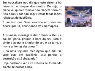 • Em Apocalipse nos diz que este sistema irá
derramar o sangue dos santos. Ou seja, o
diabo vai querer remover do planeta Terra os
fiéis a Deus por não seguir essas falsas ideias
religiosas de Babilônia.
• É por isso que Deus levantou um povo em
Apocalipse 14, anunciando três mensagens.
• A primeira mensagem diz: "Temei a Deus e
dai-lhe glória, porque a hora do seu juízo é
vindo e adorai o Criador do céu e da terra, o
mar e as fontes das águas."
• E há uma segunda mensagem que diz: "se
você está em Babilônia, saia porque a
destruição está chegando."
• Hoje podemos ver este sistema se formando
diante de nossos olhos.
 