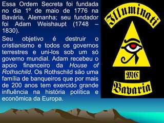 Essa Ordem Secreta foi fundada
no dia 1º de maio de 1776 na
Bavária, Alemanha; seu fundador
foi Adam Weishaupt (1748 –
1830).
Seu objetivo é destruir o
cristianismo e todos os governos
terrestres e uni-los sob um só
governo mundial. Adam recebeu o
apoio financeiro da House of
Rothschild. Os Rothschild são uma
família de banqueiros que por mais
de 200 anos tem exercido grande
influência na história política e
econômica da Europa.
 