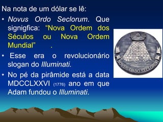 Na nota de um dólar se lê:
• Novus Ordo Seclorum. Que
signigfica: “Nova Ordem dos
Séculos ou Nova Ordem
Mundial” .
• Esse era o revolucionário
slogan do Illuminati.
• No pé da pirâmide está a data
MDCCLXXVI (1776) ano em que
Adam fundou o Illuminati.
 