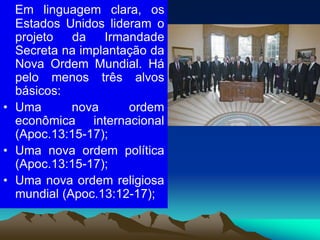 Em linguagem clara, os
Estados Unidos lideram o
projeto da Irmandade
Secreta na implantação da
Nova Ordem Mundial. Há
pelo menos três alvos
básicos:
• Uma nova ordem
econômica internacional
(Apoc.13:15-17);
• Uma nova ordem política
(Apoc.13:15-17);
• Uma nova ordem religiosa
mundial (Apoc.13:12-17);
 