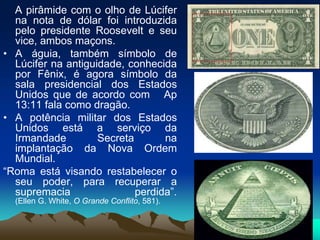 A pirâmide com o olho de Lúcifer
na nota de dólar foi introduzida
pelo presidente Roosevelt e seu
vice, ambos maçons.
• A águia, também símbolo de
Lúcifer na antiguidade, conhecida
por Fênix, é agora símbolo da
sala presidencial dos Estados
Unidos que de acordo com Ap
13:11 fala como dragão.
• A potência militar dos Estados
Unidos está a serviço da
Irmandade Secreta na
implantação da Nova Ordem
Mundial.
“Roma está visando restabelecer o
seu poder, para recuperar a
supremacia perdida”.
(Ellen G. White, O Grande Conflito, 581).
 