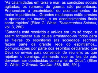 “As calamidades em terra e mar, as condições sociais
agitadas, os rumores de guerra, são portentosos.
Prenunciam a proximidade de acontecimentos da
maior importância... Grandes mudanças estão prestes
a operar-se no mundo, e os acontecimentos finais
serão rápidos” (Ellen G. White, Testemunhos Seletos,
vol. 3, 280).
“Satanás está resolvido a uni-los em um só corpo, e
assim fortalecer sua causa arrastando-os todos para
as fileiras do espiritismo (as sociedade secretas
fazem parte da grande rede do espiritismo)...
Comunicações por parte dos espíritos declararão que
Deus os enviou para convencer de seu erro os que
rejeitam o domingo, afirmando que as leis do país
deveriam ser obedecidas como a lei de Deus”. (Ellen
G. White, O Grande Conflito, 588, 589, 591).
 
