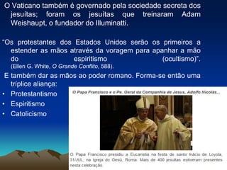 O Vaticano também é governado pela sociedade secreta dos
jesuítas; foram os jesuítas que treinaram Adam
Weishaupt, o fundador do Illuminatti.
“Os protestantes dos Estados Unidos serão os primeiros a
estender as mãos através da voragem para apanhar a mão
do espiritismo (ocultismo)”.
(Ellen G. White, O Grande Conflito, 588).
E também dar as mãos ao poder romano. Forma-se então uma
tríplice aliança:
• Protestantismo
• Espiritismo
• Catolicismo
 