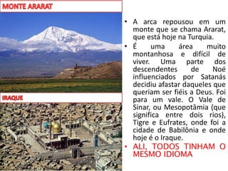 • A arca repousou em um
monte que se chama Ararat,
que está hoje na Turquia.
• É uma área muito
montanhosa e difícil de
viver. Uma parte dos
descendentes de Noé
influenciados por Satanás
decidiu afastar daqueles que
queriam ser fiéis a Deus. Foi
para um vale. O Vale de
Sinar, ou Mesopotâmia (que
significa entre dois rios),
Tigre e Eufrates, onde foi a
cidade de Babilônia e onde
hoje é o Iraque.
• ALI, TODOS TINHAM O
MESMO IDIOMA
 