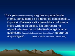 “Este país (Estados Unidos), seguirá as pegadas de
Roma, conculcando os direitos da consciência...
O próprio Satanás está convertido, conforme a
Nova Ordem de coisas. Ele aparecerá no
aspecto de anjo de luz Mediante a agência do
espiritismo (as sociedades secretas do ocultismo), operar-se-
ão prodígios”. (Ellen G. White, O Grande Conflito, 588).
 