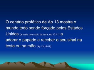 O cenário profético de Ap 13 mostra o
mundo todo sendo forçado pelos Estados
Unidos (a besta que subiu da terra, Ap 13:11) a
adorar o papado e receber o seu sinal na
testa ou na mão (Ap 13:16-17).
 