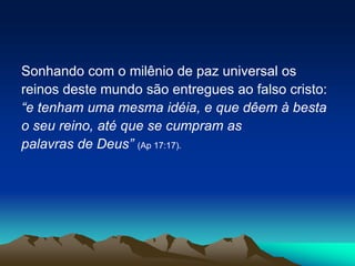Sonhando com o milênio de paz universal os
reinos deste mundo são entregues ao falso cristo:
“e tenham uma mesma idéia, e que dêem à besta
o seu reino, até que se cumpram as
palavras de Deus” (Ap 17:17).
 