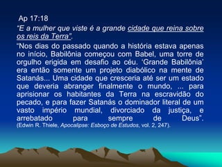 Ap 17:18
“E a mulher que viste é a grande cidade que reina sobre
os reis da Terra”.
“Nos dias do passado quando a história estava apenas
no início, Babilônia começou com Babel, uma torre de
orgulho erigida em desafio ao céu. ‘Grande Babilônia’
era então somente um projeto diabólico na mente de
Satanás... Uma cidade que cresceria até ser um estado
que deveria abranger finalmente o mundo, ... para
aprisionar os habitantes da Terra na escravidão do
pecado, e para fazer Satanás o dominador literal de um
vasto império mundial, divorciado da justiça, e
arrebatado para sempre de Deus”.
(Edwin R. Thiele, Apocalipse: Esboço de Estudos, vol. 2, 247).
 
