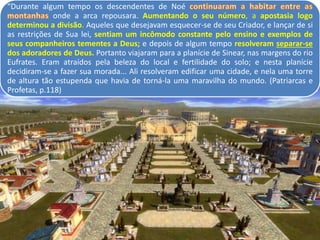 “Durante algum tempo os descendentes de Noé
onde a arca repousara. Aumentando o seu número, a apostasia logo
determinou a divisão. Aqueles que desejavam esquecer-se de seu Criador, e lançar de si
as restrições de Sua lei, sentiam um incômodo constante pelo ensino e exemplos de
seus companheiros tementes a Deus; e depois de algum tempo resolveram separar-se
dos adoradores de Deus. Portanto viajaram para a planície de Sinear, nas margens do rio
Eufrates. Eram atraídos pela beleza do local e fertilidade do solo; e nesta planície
decidiram-se a fazer sua morada... Ali resolveram edificar uma cidade, e nela uma torre
de altura tão estupenda que havia de torná-la uma maravilha do mundo. (Patriarcas e
Profetas, p.118)
 