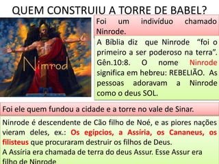 QUEM CONSTRUIU A TORRE DE BABEL?
Foi um indivíduo chamado
Ninrode.
A Bíblia diz que Ninrode “foi o
primeiro a ser poderoso na terra”.
Gên.10:8. O nome Ninrode
significa em hebreu: REBELIÃO. As
pessoas adoravam a Ninrode
como o deus SOL.
Foi ele quem fundou a cidade e a torre no vale de Sinar.
Ninrode é descendente de Cão filho de Noé, e as piores nações
vieram deles, ex.: Os egípcios, a Assíria, os Cananeus, os
filisteus que procuraram destruir os filhos de Deus.
A Assíria era chamada de terra do deus Assur. Esse Assur era
 
