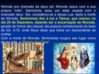 Ninrode era chamado de deus sol. Ninrode casou com a sua
própria “mãe”, Semiramis, essa, por estar casada com o
chamado deus Sol, considerou-se a deusa Lua. Após a morte
de Ninrode, Semírames deu à luz a Tamuz, que nasceu no
dia 25 de Dezembro, dizendo ser a encarnação de Ninrode,
gerado de forma não natural, ela possuía conhecimento do texto
de Gn. 3:15, onde Deus disse que traria um descendente da
mulher.
Com a morte de Ninrode, Semírames ocupou seu lugar como
deusa mãe, a “Rainha dos Céus”.
 