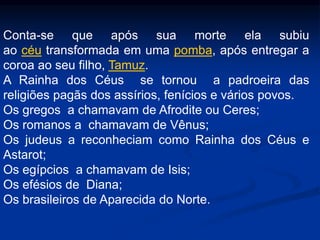 Conta-se que após sua morte ela subiu
ao céu transformada em uma pomba, após entregar a
coroa ao seu filho, Tamuz.
A Rainha dos Céus se tornou a padroeira das
religiões pagãs dos assírios, fenícios e vários povos.
Os gregos a chamavam de Afrodite ou Ceres;
Os romanos a chamavam de Vênus;
Os judeus a reconheciam como Rainha dos Céus e
Astarot;
Os egípcios a chamavam de Isis;
Os efésios de Diana;
Os brasileiros de Aparecida do Norte.
 