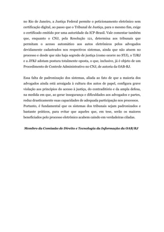 no Rio de Janeiro, a Justiça Federal permite o peticionamento eletrônico sem
certificação digital, ao passo que o Tribunal de Justiça, para o mesmo fim, exige
o certificado emitido por uma autoridade da ICP-Brasil. Vale comentar também
que, enquanto o CNJ, pela Resolução 121, determina aos tribunais que
permitam o acesso automático aos autos eletrônicos pelos advogados
devidamente cadastrados nos respectivos sistemas, ainda que não atuem no
processo e desde que não haja segredo de justiça (como ocorre no STJ), o TJRJ
e a JFRJ adotam postura totalmente oposta, o que, inclusive, já é objeto de um
Procedimento de Controle Administrativo no CNJ, de autoria da OAB-RJ.


Essa falta de padronização dos sistemas, aliada ao fato de que a maioria dos
advogados ainda está arraigada à cultura dos autos de papel, configura grave
violação aos princípios do acesso à justiça, do contraditório e da ampla defesa,
na medida em que, ao gerar insegurança e dificuldades aos advogados e partes,
reduz drasticamente suas capacidades de adequada participação nos processos.
Portanto, é fundamental que os sistemas dos tribunais sejam padronizados e
bastante práticos, para evitar que aqueles que, em tese, serão os maiores
beneficiados pelo processo eletrônico acabem caindo em verdadeiras ciladas.


Membro da Comissão de Direito e Tecnologia da Informação da OAB/RJ
 