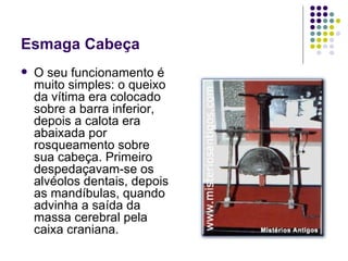 Esmaga Cabeça O seu funcionamento é muito simples: o queixo da vítima era colocado sobre a barra inferior, depois a calota era abaixada por rosqueamento sobre sua cabeça. Primeiro despedaçavam-se os alvéolos dentais, depois as mandíbulas, quando advinha a saída da massa cerebral pela caixa craniana.  