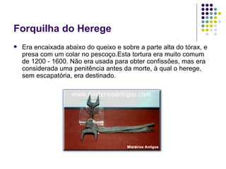 Forquilha do Herege Era encaixada abaixo do queixo e sobre a parte alta do tórax, e presa com um colar no pescoço.Esta tortura era muito comum de 1200 - 1600. Não era usada para obter confissões, mas era considerada uma penitência antes da morte, à qual o herege, sem escapatória, era destinado. 