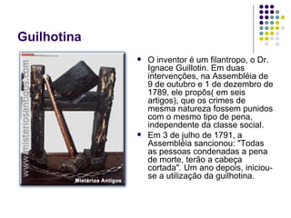 Guilhotina O inventor é um filantropo, o Dr. Ignace Guillotin. Em duas intervenções, na Assembléia de 9 de outubro e 1 de dezembro de 1789, ele propôs( em seis artigos), que os crimes de mesma natureza fossem punidos com o mesmo tipo de pena, independente da classe social.  Em 3 de julho de 1791, a Assembléia sancionou: "Todas as pessoas condenadas a pena de morte, terão a cabeça cortada". Um ano depois, iniciou-se a utilização da guilhotina.  