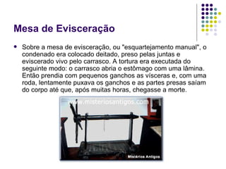 Mesa de Evisceração Sobre a mesa de evisceração, ou "esquartejamento manual", o condenado era colocado deitado, preso pelas juntas e eviscerado vivo pelo carrasco. A tortura era executada do seguinte modo: o carrasco abria o estômago com uma lâmina. Então prendia com pequenos ganchos as vísceras e, com uma roda, lentamente puxava os ganchos e as partes presas saíam do corpo até que, após muitas horas, chegasse a morte. 