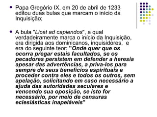 Papa Gregório IX, em 20 de abril de 1233 editou duas bulas que marcam o início da Inquisição; A bula " Licet ad capiendos ", a qual verdadeiramente marca o início da Inquisição, era dirigida aos dominicanos, inquisidores,  e era do seguinte teor:  " Onde quer que os ocorra pregar estais facultados, se os pecadores persistem em defender a heresia apesar das advertências, a priva-los para sempre de seus benefícios espirituais e proceder contra eles e todos os outros, sem apelação, solicitando em caso necessário a ajuda das autoridades seculares e vencendo sua oposição, se isto for necessário, por meio de censuras eclesiásticas inapeláveis "  