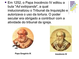 Em 1252, o Papa Inocêncio IV editou a bula " Ad extirpanda ", a qual instucionalizou o Tribunal da Inquisição e autorizava o uso da tortura. O poder secular era obrigado a contribuir com a atividade do tribunal da igreja.  Inocêncio IV Papa Gregório IX 