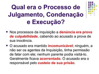 Qual era o Processo de Julgamento, Condenação e Execução? Nos processos da inquisição a  denúncia era prova de culpabilidade , cabendo ao acusado a prova de sua inocência.  O acusado era mantido  incomunicável ; ninguém, a não ser os agentes da Inquisição, tinha permissão de falar com ele; nenhum parente podia visitá-lo. Geralmente ficava  acorrentado . O acusado era o responsável pelo  custeio de sua prisão .  
