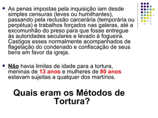 As penas impostas pela inquisição iam desde simples censuras (leves ou humilhantes), passando pela reclusão carcerária (temporária ou perpétua) e trabalhos forçados nas galeras, até a excomunhão do preso para que fosse entregue às autoridades seculares e levado à fogueira. Castigos esses normalmente acompanhados de flagelação do condenado e confiscação de seus bens em favor da igreja.  Não  havia limites de idade para a tortura, meninas de  13 anos  e mulheres de  80 anos  estavam sujeitas a qualquer dos martírios.  Quais eram os Métodos de Tortura? 