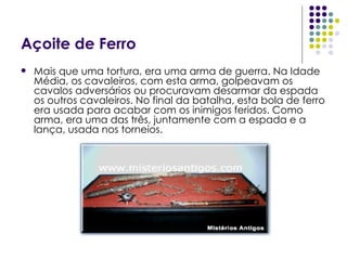 Açoite de Ferro Mais que uma tortura, era uma arma de guerra. Na Idade Média, os cavaleiros, com esta arma, golpeavam os cavalos adversários ou procuravam desarmar da espada os outros cavaleiros. No final da batalha, esta bola de ferro era usada para acabar com os inimigos feridos. Como arma, era uma das três, juntamente com a espada e a lança, usada nos torneios.  
