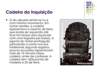 Cadeira da Inquisição O réu deveria sentar-se nu e com mínimo movimento. Em outras versões, a cadeira apresentava o assento de ferro, que podia ser aquecido até ficar em brasas (era aquecido com uma fogueira por baixo). A agonia do metal pontiagudo perfurando a carne nua era intolerável; segundo registros, poucos acusados agüentavam mais de 15 minutos nessa cadeira, antes de confessar. A cadeira tem 1606 pontas de madeira e 23 de ferro. 