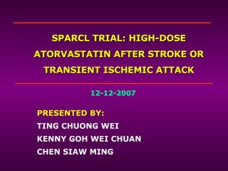 SPARCL TRIAL: HIGH-DOSE ATORVASTATIN AFTER STROKE OR TRANSIENT ISCHEMIC ATTACK PRESENTED BY: TING CHUONG WEI KENNY GOH WEI CHUAN CHEN SIAW MING 12-12-2007 