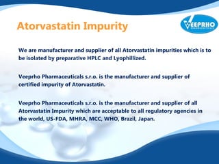 Atorvastatin Impurity
We are manufacturer and supplier of all Atorvastatin impurities which is to
be isolated by preparative HPLC and Lyophillized.
Veeprho Pharmaceuticals s.r.o. is the manufacturer and supplier of
certified impurity of Atorvastatin.
Veeprho Pharmaceuticals s.r.o. is the manufacturer and supplier of all
Atorvastatin Impurity which are acceptable to all regulatory agencies in
the world, US-FDA, MHRA, MCC, WHO, Brazil, Japan.
 