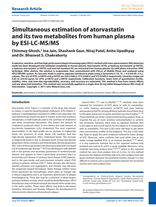 Research Article
Drug Testing
and Analysis
Received: 16 June 2010 Revised: 2 October 2010 Accepted: 13 October 2010 Published online in Wiley Online Library:
(www.drugtestinganalysis.com) DOI 10.1002/dta.228
Simultaneous estimation of atorvastatin
and its two metabolites from human plasma
by ESI-LC-MS/MS
Chinmoy Ghosh,∗
Ina Jain, Shashank Gaur, Niraj Patel, Anita Upadhyay
and Dr. Bhaswat S. Chakraborty
A selective, sensitive, and fast high performance liquid chromatography (HPLC) method with mass spectrometric (MS) detection
mode has been developed and validated completely in human plasma. Atorvastatin (ATO), p-hydroxy atorvastatin (p-HATO),
o-hydroxy atorvastatin (o-HATO) and internal standard (IS) are extracted from human plasma via solid phase extraction (SPE)
technique. After elution, the solution is evaporated, then reconstituted with 250 µL of Mobile Phase and analyzed using
HPLC/MS/MS system. An isocratic mode is used to separate interference peaks using a Symmetry C-18, 75 × 4.6 mm ID, 3.5 µ,
column. The m/z of ATO, o-HATO and p-HATO are 559.2/440.2, 575.3/440.4 and 575.0/440.4 respectively. Linearity ranges are
0.05 to 252.92 ng/mL for ATO, p-HATO and o-HATO respectively. Calibration functions, lower limit of quantitation (LLOQ),
stability, intra- and inter-day reproducibility, accuracy, and recovery are estimated. This method is free from matrix effects
and any abnormal ionization. This method was successfully applied to a single dose 80 mg tablet bioequivalence (BE) study of
Atorvastatin. Copyright c 2011 John Wiley & Sons, Ltd.
Keywords: atorvastatin; p-hydroxy atorvastatin; o-hydroxy atorvastatin; solid phase extraction; matrix effects; positional isomer
Introduction
Atorvastatin (ATO; Figure 1) a member of the drug class known
as statins, is used for lowering blood cholesterol. ATO inhibits 3-
hydroxy-3-methylglutaryl-coenzyme A (HMG-CoA) reductase, the
rate-determining enzyme located in hepatic tissue that produces
mevalonate, a small molecule used in the synthesis of cholesterol
and other mevalonate derivatives. This lowers the amount of
cholesterol produced which in turn lowers the total amount of
low-density lipoprotein (LDL) cholesterol. The most important
abnormalities in the lipid proﬁle are an increase in triglyceride
levels, the presence of small, dense LDL particles and low
high-density lipoprotein (HDL) cholesterol levels. The increase
in triglyceride levels is due to elevated levels of very-low-density
lipoprotein (VLDL) remnants and intermediate-density lipoprotein
(IDL). Each of these parameters has been associated with increased
risk of cardiovascular disease.[1] ATO has developed a well-deﬁned
role in the primary and secondary prevention of cerebrovascular
disease, and appears to have a particularly prominent place in
preventing such disease in coronary heart disease (CHD) patients,
and in the post-stroke and post-transient ischemic attack (TIA)
setting in patients without CHD.[2] Statin therapy also decreases
platelet activation and aggregation, and thereby may decrease
the propensity toward thrombosis. Statin therapy inhibits tissue
factor expression by macrophages, which plays an integral role
in blood coagulation and is an important determinant of plaque
thrombogenicity. There also may be a reduction in plasminogen
activator inhibitor activity, which would facilitate ﬁbrinolysis. All of
thesefactorsmaycontributetowardsdecreasedriskforstrokeseen
in the statin studies. These statin effects may lead to decreased
thrombus formation and thereby inﬂuence the development of
clinical activity related to atherosclerotic plaque.
Several HPLC [3,4] and LC-MS/MS [5–18] methods have been
reported for estimation of ATO alone or with its metabolites,
i.e. ortho hydroxy atorvastatin (o-HATO) and para hydroxy
atorvastatin(p-HATO).Amongallthesemethods,fewofthemhave
LLOQvaluesaslowas0.10 ng/mLandothersaremuchhigher.[3–18]
Those methods are either compromised by long analysis times or
required the use of more sensitive instrumentation to achieve
this sensitivity. However, there were no reported methods with
LLOQ value as low as 0.05 ng/mL for ATO alone or in combination
with its metabolite. This low LLOQ value will help to get better
time-concentration proﬁle of the analyte(s). This low LLOQ value
also helps to apply the same analytical method for lower dosage
of ATO. Moreover, some methods had used either one or two
stable isotope labelled ATO, as an internal standard,[12,16] which
is a very expensive material. But in this reported method only
enalapril was used as IS, which is easily available. Moreover, some
methods have long analysis time,[3,6,8,9,13]
where as this reported
method has very short analysis time of 3.2 min. So this method
possesses the highest sensitivity with very short analysis time and
good resolution between the positional isomers, though it is very
difﬁcult to achieve such a good resolution between the positional
isomers with short analysis time.
∗ Correspondence to: Chinmoy Ghosh, Research Scientist, Bio-analytical
Department, Contract Research Organization, Cadila Pharmaceuticals Lim-
ited1389, Trasad road, Dholka-387 810, Dist – Ahmedabad, Gujarat, India.
E-mail: chinmoy ghosh@yahoo.com
Bio-analyticalDepartment,CadilaPharmaceuticalsLimited,1389-Trasadroad,
Dholka, Gujarat, India
Drug Test. Analysis (2011) Copyright c 2011 John Wiley & Sons, Ltd.
 